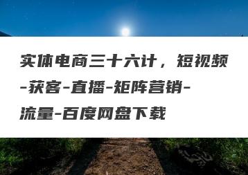 实体电商三十六计，短视频-获客-直播-矩阵营销-流量-百度网盘下载