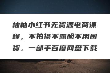 柚柚小红书无货源电商课程，不拍摄不露脸不用囤货，一部手百度网盘下载