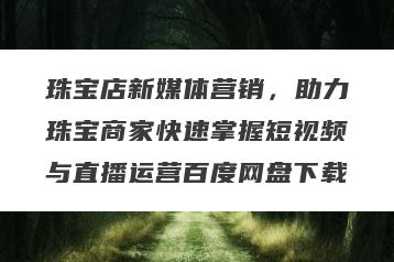 珠宝店新媒体营销，助力珠宝商家快速掌握短视频与直播运营百度网盘下载