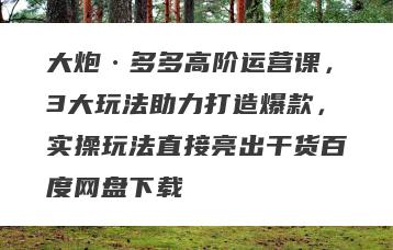 大炮·多多高阶运营课，3大玩法助力打造爆款，实操玩法直接亮出干货百度网盘下载
