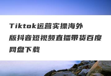 Tiktok运营实操海外版抖音短视频直播带货百度网盘下载