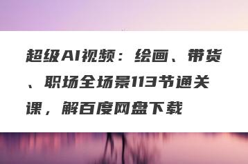超级AI视频：绘画、带货、职场全场景113节通关课，解百度网盘下载