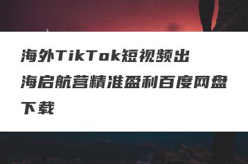 海外TikTok短视频出海启航营精准盈利百度网盘下载