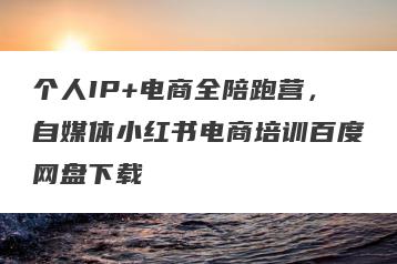 个人IP+电商全陪跑营，自媒体小红书电商培训百度网盘下载