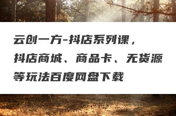 云创一方-抖店系列课，​抖店商城、商品卡、无货源等玩法百度网盘下载
