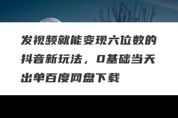 发视频就能变现六位数的抖音新玩法，0基础当天出单百度网盘下载