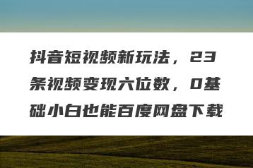 抖音短视频新玩法，23条视频变现六位数，0基础小白也能百度网盘下载