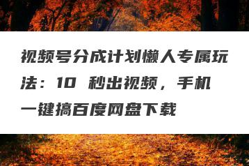 视频号分成计划懒人专属玩法：10 秒出视频，手机一键搞百度网盘下载