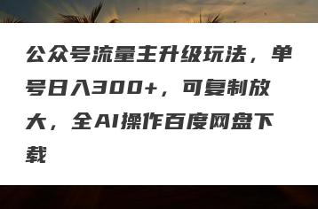 公众号流量主升级玩法，单号日入300+，可复制放大，全AI操作百度网盘下载