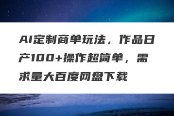 AI定制商单玩法，作品日产100+操作超简单，需求量大百度网盘下载