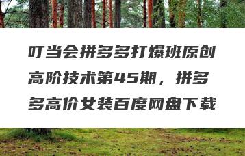 叮当会拼多多打爆班原创高阶技术第45期，拼多多高价女装百度网盘下载