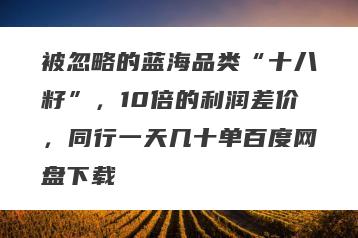 被忽略的蓝海品类“十八籽”，10倍的利润差价，同行一天几十单百度网盘下载