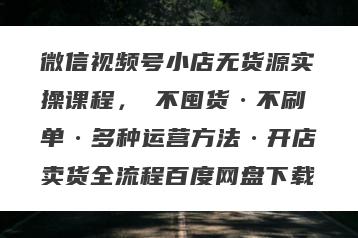 微信视频号小店无货源实操课程，​不囤货·不刷单·多种运营方法·开店卖货全流程百度网盘下载