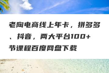 老陶电商线上年卡，拼多多、抖音，两大平台100+节课程百度网盘下载