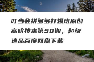 叮当会拼多多打爆班原创高阶技术第50期，超级选品百度网盘下载