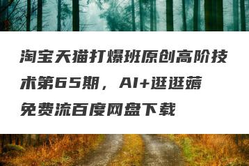 淘宝天猫打爆班原创高阶技术第65期，AI+逛逛薅免费流百度网盘下载