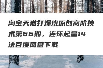 淘宝天猫打爆班原创高阶技术第66期，连环起量14法百度网盘下载