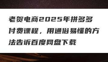 老贺电商2025年拼多多付费课程，用通俗易懂的方法告诉百度网盘下载