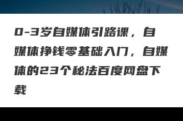0-3岁自媒体引路课，自媒体挣钱零基础入门，自媒体的23个秘法百度网盘下载