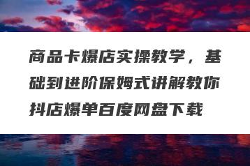商品卡爆店实操教学，基础到进阶保姆式讲解教你抖店爆单百度网盘下载
