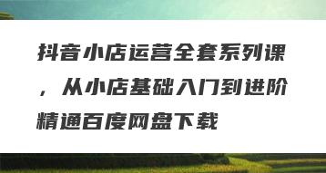 抖音小店运营全套系列课，从小店基础入门到进阶精通百度网盘下载