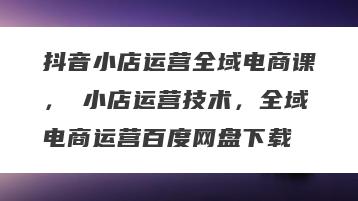 抖音小店运营全域电商课，​小店运营技术，全域电商运营百度网盘下载