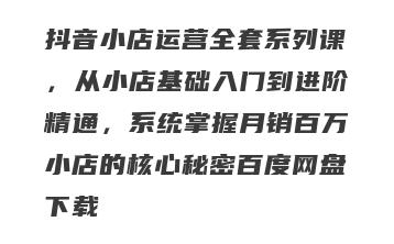 抖音小店运营全套系列课，从小店基础入门到进阶精通，系统掌握月销百万小店的核心秘密百度网盘下载