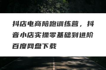 抖店电商陪跑训练营，抖音小店实操零基础到进阶百度网盘下载