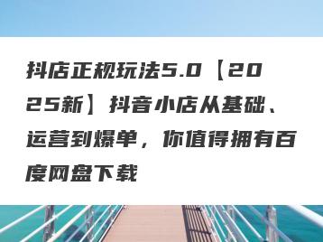 抖店正规玩法5.0【2025新】抖音小店从基础、运营到爆单，你值得拥有百度网盘下载