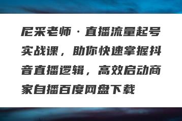 尼采老师·直播流量起号实战课，助你快速掌握抖音直播逻辑，高效启动商家自播百度网盘下载