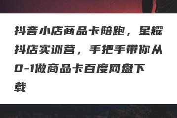 抖音小店商品卡陪跑，星耀抖店实训营，手把手带你从0-1做商品卡百度网盘下载