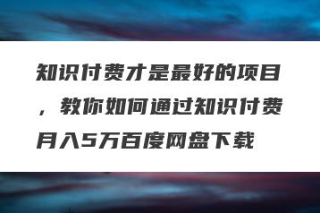 知识付费才是最好的项目，教你如何通过知识付费月入5万百度网盘下载