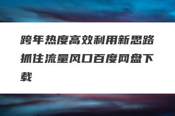 跨年热度高效利用新思路抓住流量风口百度网盘下载