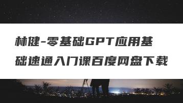 林健-零基础GPT应用基础速通入门课百度网盘下载