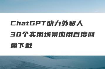 ChatGPT助力外贸人30个实用场景应用百度网盘下载