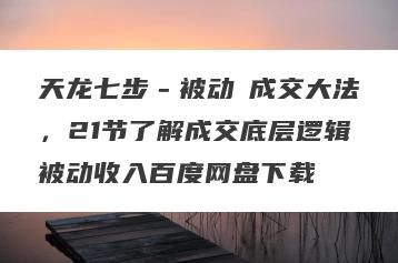 天龙七步－被动‬成交大法，21节了解成交底层逻辑被动收入百度网盘下载