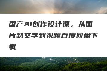 国产AI创作设计课，从图片到文字到视频百度网盘下载