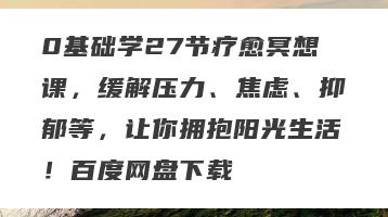 0基础学27节疗愈冥想课，缓解压力、焦虑、抑郁等，让你拥抱阳光生活！百度网盘下载