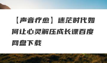 【声音疗愈】迷茫时代如何让心灵解压成长课百度网盘下载
