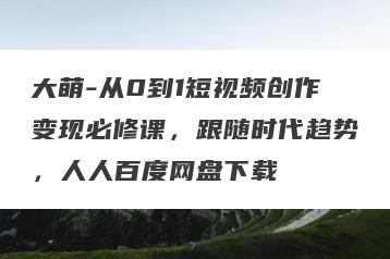 大萌-从0到1短视频创作变现必修课，跟随时代趋势，人人百度网盘下载