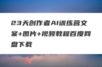 23天创作者AI训练营文案+图片+视频教程百度网盘下载