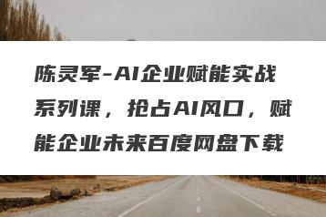 陈灵军-AI企业赋能实战系列课，抢占AI风口，赋能企业未来百度网盘下载