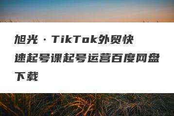 旭光·TikTok外贸快速起号课起号运营百度网盘下载