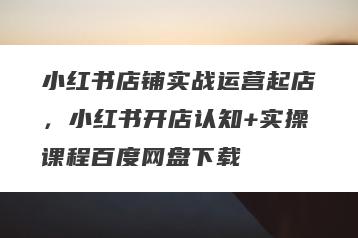 小红书店铺实战运营起店，小红书开店认知+实操课程百度网盘下载
