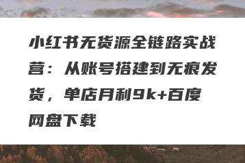 小红书无货源全链路实战营：从账号搭建到无痕发货，单店月利9k+百度网盘下载