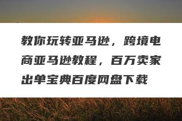 教你玩转亚马逊，跨境电商亚马逊教程，百万卖家出单宝典百度网盘下载