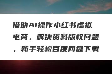 借助AI操作小红书虚拟电商，解决资料版权问题，新手轻松百度网盘下载