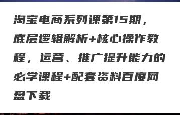 淘宝电商系列课第15期，底层逻辑解析+核心操作教程，运营、推广提升能力的必学课程+配套资料百度网盘下载