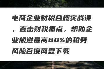 电商企业财税合规实战课，直击财税痛点，帮助企业规避最高80%的税务风险百度网盘下载