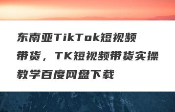 东南亚TikTok短视频带货，TK短视频带货实操教学百度网盘下载